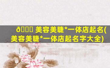 🐈 美容美睫*
一体店起名(美容美睫*
一体店起名字大全)